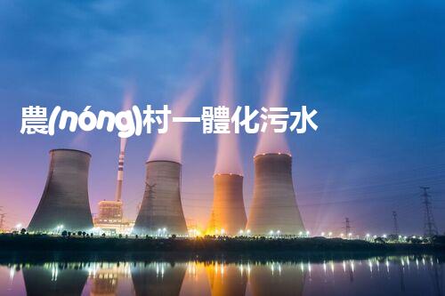 農(nóng)村一體化污水處理：改變鄉(xiāng)村，凈化未來！